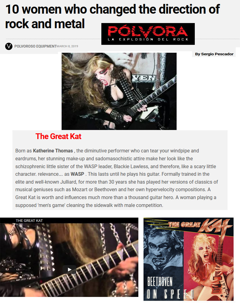 Polvora Names The Great Kat "10 WOMEN WHO CHANGED THE DIRECTION OF ROCK AND METAL"  "The Great Kat. Born as Katherine Thomas, the diminutive performer who can tear your windpipe and eardrums, her stunning make-up and sadomasochistic attire make her look like the schizophrenic little sister of the WASP leader, Blackie Lawless, and therefore, like a scary little character. This lasts until she plays her guitar. Formally trained at the elite and well-known Juilliard, she has played her versions of the classics of musical geniuses such as Mozart or Beethoven and her own hypervelocity compositions. One Great Kat is worth and influences much more than a thousand guitar heroes. A woman playing a supposed 'men's game' cleaning the sidewalk with male competition." - By Sergio Pescador, Polvora READ at https://polvora.com.mx/2019/03/08/10-mujeres-que-cambiaron-el-rumbo-del-rock-y-el-metal/ 