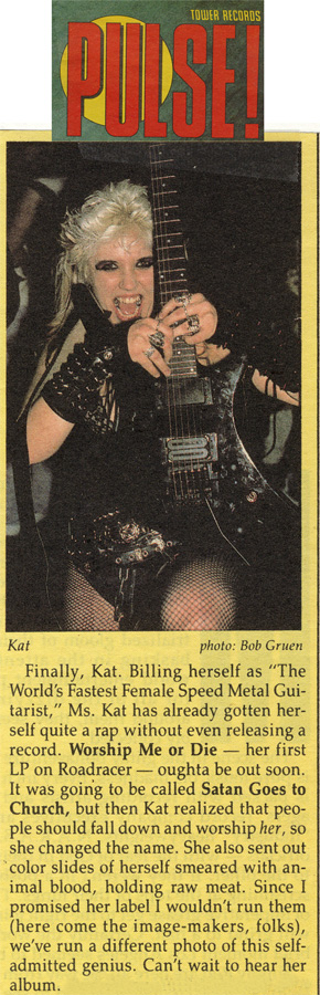 PULSE MAGAZINE FEATURES THE GREAT KAT! "Kat. Billing herself as 'The World's Fastest Female Speed Metal Guitarist,' Ms. Kat has already gotten herself quite a rap without even releasing a record. Worship Me Or Die - her first LP-oughta be out soon. It was going to be called Satan Goes to Church, but then Kat realized that people shall fall down and worship her, so she changed the name. Can't wait to hear her album."