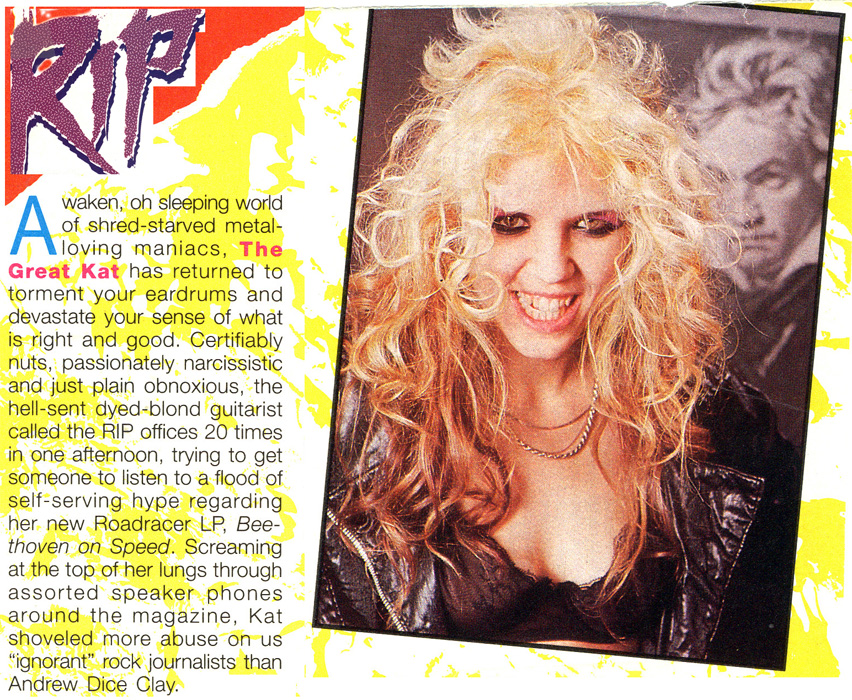 RIP MAGAZINE FEATURES THE GREAT KAT! "Awaken, oh sleeping world of shred-starved metal-loving maniacs, The Great Kat has returned. Certifiably nuts, passionately narcissistic and just plain obnoxious, the hell-sent dyed-blonde guitarist call the RIP offices 20 times in one afternoon regarding her new Beethoven On Speed. Screaming at the top of her lungs through assorted speaker phones around the magazine, Kat shoveled more abuse on us 'ignorant' rock journalists than Andrew Dice Clay."