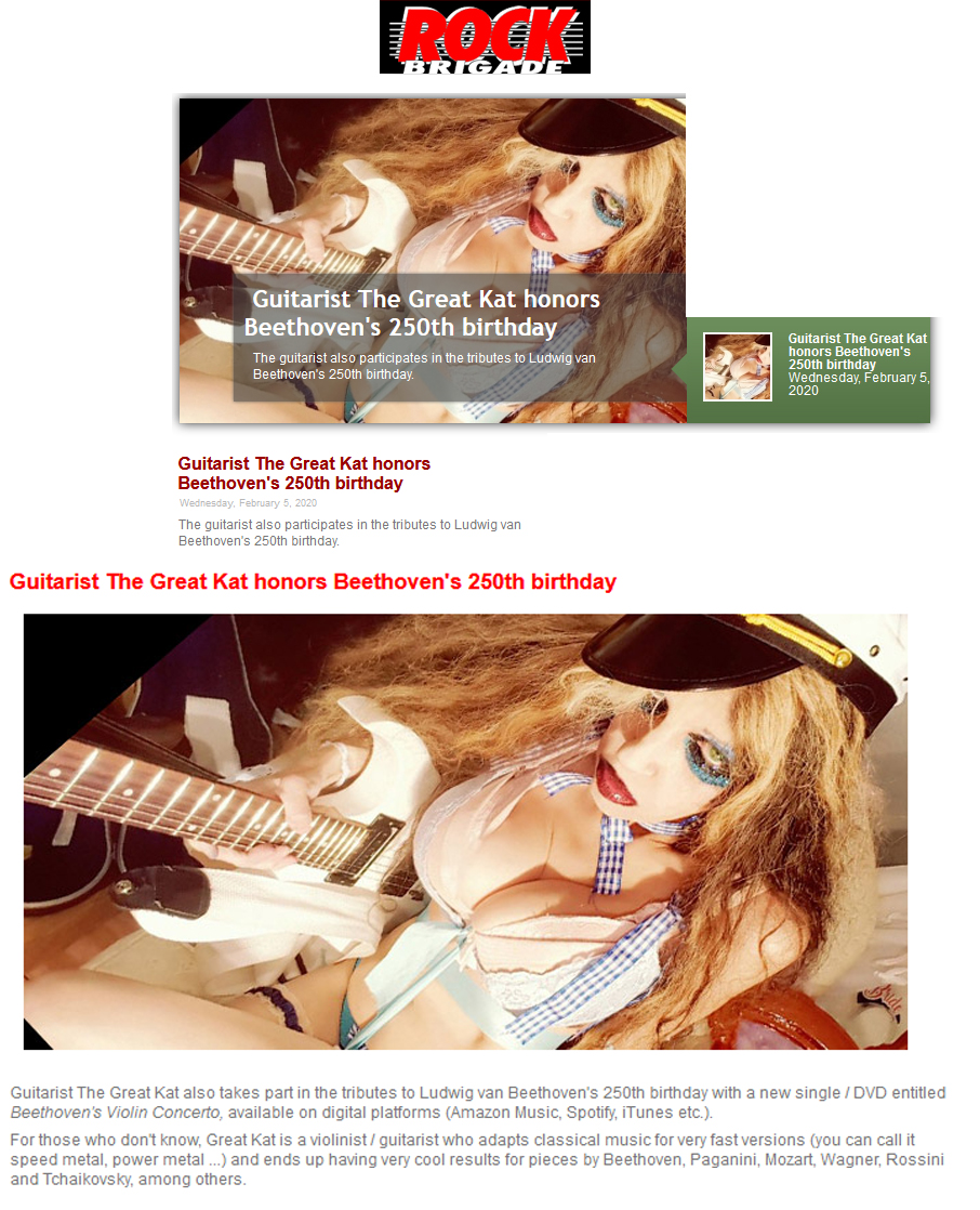 NEW! ROCK BRIGADE MAGAZINE Features The Great Kat in "Guitarrista The Great Kat homenageia 250 aniversrio de Beethoven. Guitarist The Great Kat honors Beethoven's 250th birthday"! "Guitarist The Great Kat takes part in the tributes to Ludwig van Beethoven's 250th birthday with a new single / DVD entitled Beethoven's Violin Concerto, available on digital platforms (Amazon Music, Spotify, iTunes etc.). Great Kat is a violinist/guitarist who adapts classical music for very fast versions (you can call it speed metal, power metal) & ends up having very cool results for pieces by Beethoven, Paganini, Mozart, Wagner, Rossini and Tchaikovsky. among others." - Rock Brigade Magazine