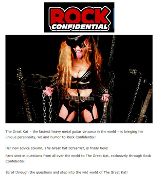 ROCK CONFIDENTIAL PREMIERES EXCLUSIVE COLUMN "THE GREAT KAT SCREAMS!" "The Great Kat  the fastest heavy metal guitar virtuoso in the world  is bringing her unique personality, wit and humor to Rock Confidential! Her new advice column, The Great Kat Screams!, is finally here! Fans sent in questions from all over the world to The Great Kat, exclusively through Rock Confidential. Scroll through the questions and step into the wild world of The Great Kat!" - Jesse Capps, Rock Confidential