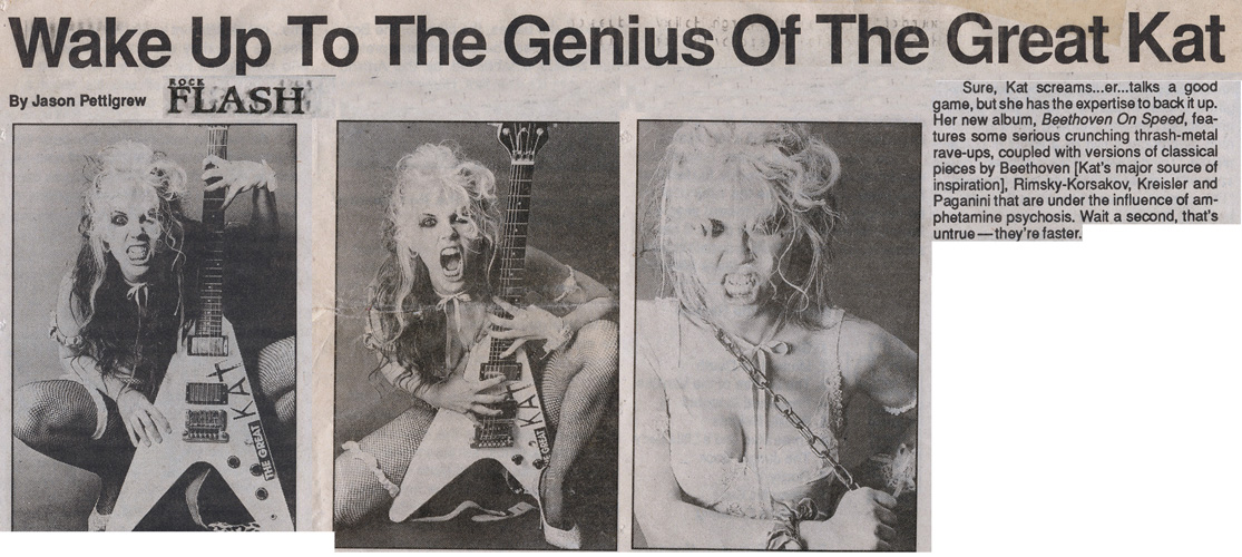 ROCK FLASH MAGAZINE'S INTERVIEW WITH THE GREAT KAT "WAKE UP TO THE GENIUS OF THE GREAT KAT"! "Beethoven On Speed features some serious crunching thrash-metal rave-ups, coupled with versions of classical pieces by Beethoven [Kat's major source of inspiration], Rimsky-Korsakov, Kreisler and Paganini that are under the influence of amphetamine psychosis. Wait a second, that's untrue-they're faster." -Jason Pettigrew, Rock Flash Magazine