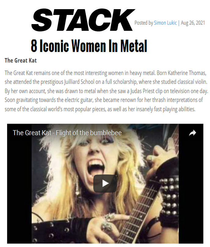 STACK MAGAZINE NAMES THE GREAT KAT "8 ICONIC WOMEN IN METAL"! "The Great Kat remains one of the most interesting women in heavy metal. Born Katherine Thomas, The Great Kat worked to be the fastest neo classical guitarist on the planet. Kat is a classically trained violinist, graduating from the Juilliard School and achieved headlines when she said that she was the reincarnation of Beethoven." - by Simon Lukic, Stack Magazine