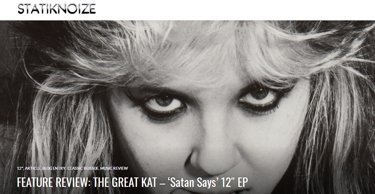 FEATURE REVIEW: THE GREAT KAT  Satan Says 12" EP in Statik Noize! "Sonic violence and producing neck-breaking thrash metal. The Great Kats Satan Says EP in its original 12" form. I jumped at the chance to procure this piece, which I consider to be a part of American heavy metal history."