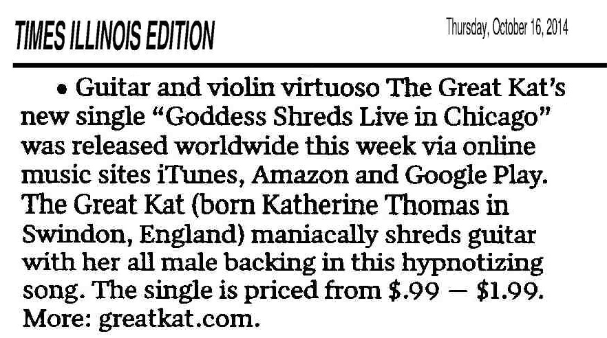TIMES ILLINOIS EDITION FEATURES THE GREAT KAT! "Guitar and violin virtuoso The Great Kat's new single 'Goddess Shreds Live in Chicago' was released worldwide this week via online music sites iTunes, Amazon and Google Play. The Great Kat (born Katherine Thomas in Swindon, England) maniacally shreds guitar with her all male backing in this hypnotizing song. The single is priced from $.99 - $1.99. More: greatkat.com" - Tom Lounges, Times Illinois Edition