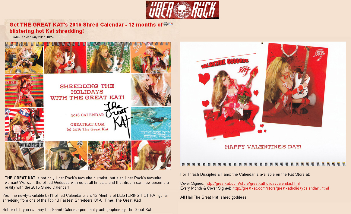 UBER ROCK FEATURES THE GREAT KAT! "Get THE GREAT KAT's 2016 Shred Calendar - 12 months of blistering hot Kat shredding!" "THE GREAT KAT is not only Uber Rock's favourite guitarist, but also Uber Rock's favourite woman! We want the Shred Goddess with us at all times... and that dream can now become a reality with the 2016 Shred Calendar! All Hail The Great Kat, shred goddess!" - Gaz, Uber Rock http://www.uberrock.co.uk/news-updates/91-january-news-updates/16620-get-the-great-kats-2016-shred-calendar-12-months-of-blistering-hot-kat-shredding.html 