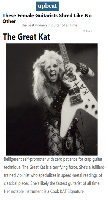 UPBEAT NEWS NAMES THE GREAT KAT "These Female Guitarists Shred Like No Other. The best women in guitar of all time." "The Great Kat. Belligerent self-promoter with zero patience for crap guitar technique, The Great Kat is a terrifying force. Shes a Juilliard-trained violinist who specializes in speed-metal readings of classical pieces. Shes likely the fastest guitarist of all time." - By Emily H, Upbeat News