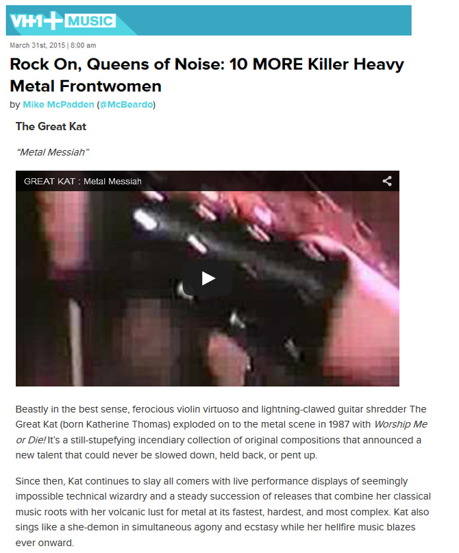 VH1 NAMES THE GREAT KAT "ROCK ON, QUEENS OF NOISE: 10 MORE KILLER HEAVY METAL FRONTWOMEN"! "The Great Kat. 'Metal Messiah'. Beastly in the best sense, ferocious violin virtuoso and lightning-clawed guitar shredder The Great Kat (born Katherine Thomas) exploded on to the metal scene in 1987 with Worship Me or Die! Its a still-stupefying incendiary collection of original compositions that announced a new talent that could never be slowed down, held back, or pent up. Since then, Kat continues to slay all comers with live performance displays of seemingly impossible technical wizardry and a steady succession of releases that combine her classical music roots with her volcanic lust for metal at its fastest, hardest, and most complex. Kat also sings like a she-demon in simultaneous agony and ecstasy while her hellfire music blazes ever onward." - by Mike McPadden, VH1