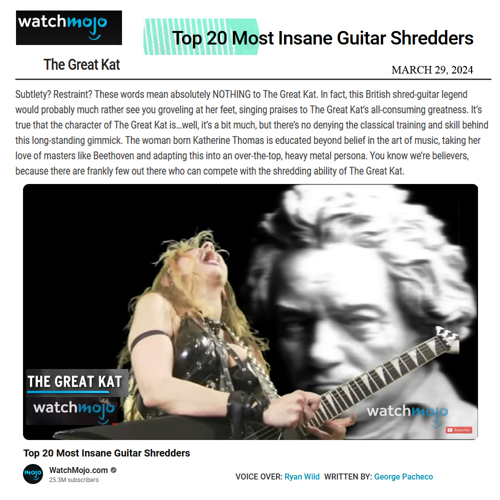 WatchMojos "Top 20 Most Insane Guitar Shredders Names The Great Kat's To Their Top List!  The Great Kat. Shred-guitar legend. Educated beyond belief in the art of music, taking her love of masters like Beethoven and adapting this into an over-the-top, heavy metal persona. There are frankly few out there who can compete with the shredding ability of The Great Kat."  WatchMojo.com 
