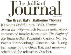 THE GREAT KAT IN THE JUILLIARD JOURNAL! "The Great Kat’s (Katherine Thomas, Diploma violin) new DVD, Guitar Shred Insanity - which features guitar-shred versions of Rimsky-Korsakov’s The Flight of the Bumble-Bee, Paganini’s Caprice No. 24, Bach’s "Brandenburg" Concerto No. 3, original songs by the Great Kat, and more - is scheduled for release in October." - The Juilliard Journal