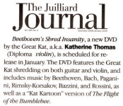 NEW!! THE GREAT KAT IN THE JUILLIARD JOURNAL ALUMNI NEWS!! "Beethoven's Shred Insanity, a new DVD by the Great Kat, a.k.a. Katherine Thomas (Diploma, Violin), is scheduled for release in January. The DVD features the Great Kat shredding on both guitar and violin, and includes music by Beethoven, Bach, Paganini, Rimsky-Korsakov, Bazzini and Rossini, as well as a 'Kat Kartoon' version of The Flight of the Bumblebee." - The Juilliard Journal December 2008/January 2009