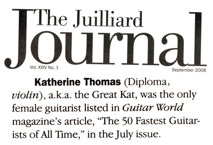 The Great Kat in "THE JUILLIARD JOURNAL" ALUMNI NEWS! "Katherine Thomas, a.k.a. The Great Kat, was the only female guitarist listed in Guitar World Magazine's article 'The 50 Fastest Guitarists of All Time." - The Juilliard Journal.