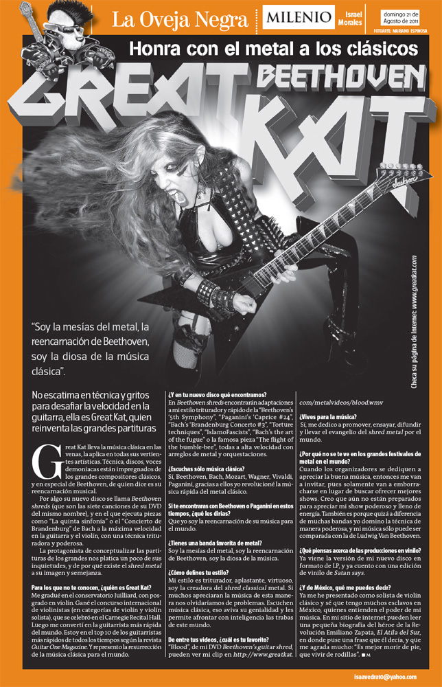 MILENIO'S INTERVIEW WITH THE GREAT KAT "GREAT KAT BEETHOVEN"! "She does not skimp on technique and shouts to challenge the speed on the guitar, she is The Great Kat, who reinvents the great scores. She executes pieces like 'The Fifth Symphony' or Bach's 'Brandenburg Concerto' at the maximum speed on guitar and violin, with a crushing and powerful technique." - Israel Morales, Milenio (Mexico)
